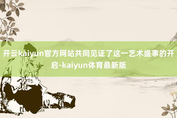 开云kaiyun官方网站共同见证了这一艺术盛事的开启-kaiyun体育最新版