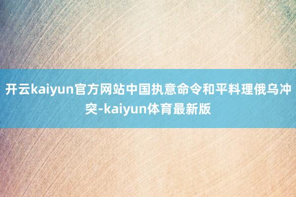 开云kaiyun官方网站中国执意命令和平料理俄乌冲突-kaiyun体育最新版