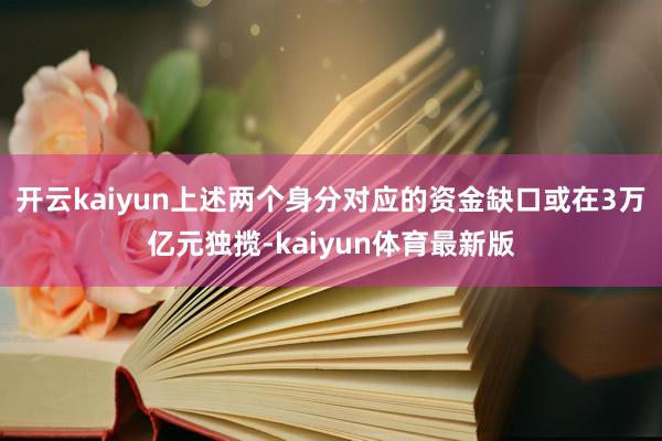 开云kaiyun上述两个身分对应的资金缺口或在3万亿元独揽-kaiyun体育最新版