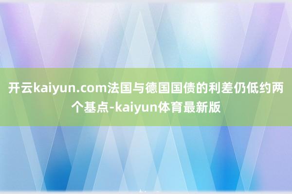 开云kaiyun.com法国与德国国债的利差仍低约两个基点-kaiyun体育最新版