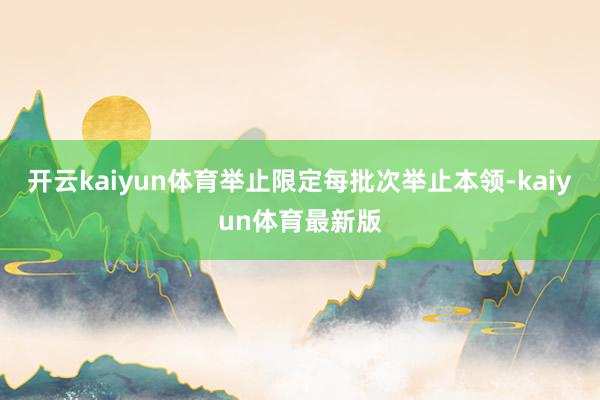 开云kaiyun体育举止限定每批次举止本领-kaiyun体育最新版