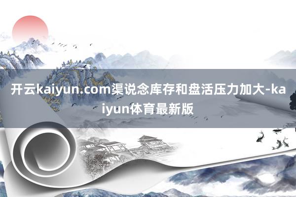 开云kaiyun.com渠说念库存和盘活压力加大-kaiyun体育最新版