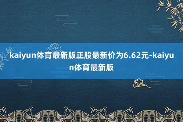 kaiyun体育最新版正股最新价为6.62元-kaiyun体育最新版