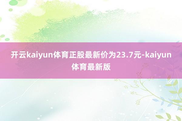 开云kaiyun体育正股最新价为23.7元-kaiyun体育最新版