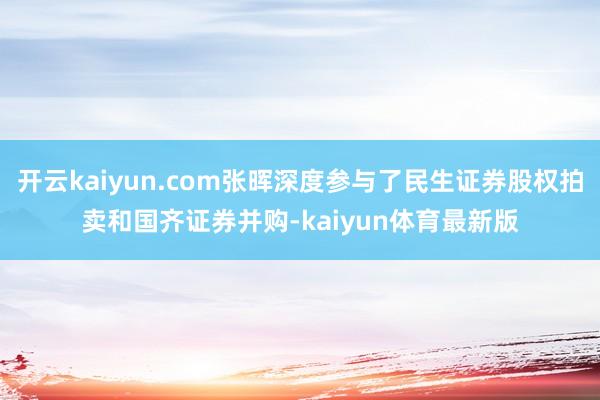 开云kaiyun.com张晖深度参与了民生证券股权拍卖和国齐证券并购-kaiyun体育最新版