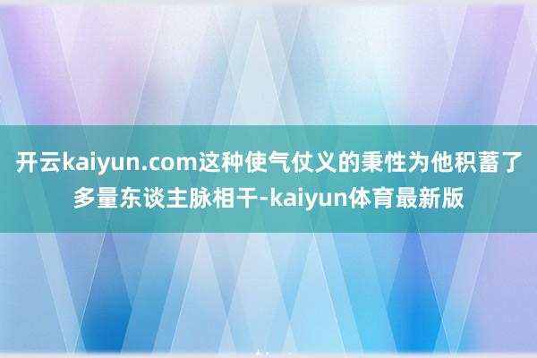 开云kaiyun.com这种使气仗义的秉性为他积蓄了多量东谈主脉相干-kaiyun体育最新版