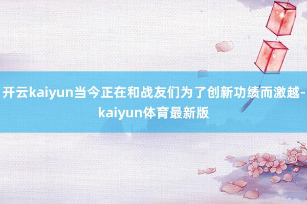 开云kaiyun当今正在和战友们为了创新功绩而激越-kaiyun体育最新版