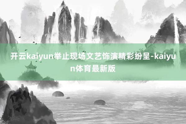 开云kaiyun　　举止现场文艺饰演精彩纷呈-kaiyun体育最新版