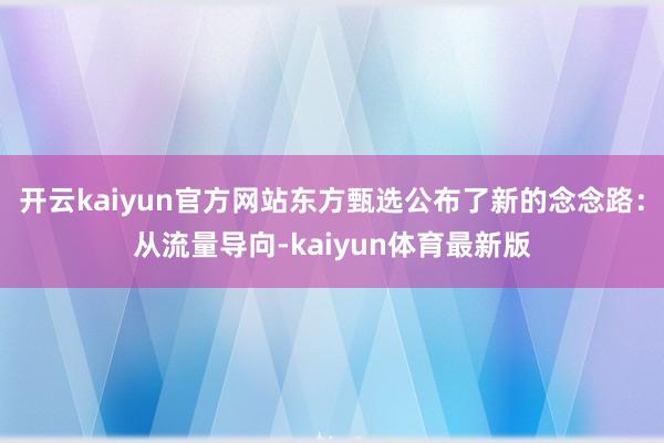 开云kaiyun官方网站东方甄选公布了新的念念路：从流量导向-kaiyun体育最新版