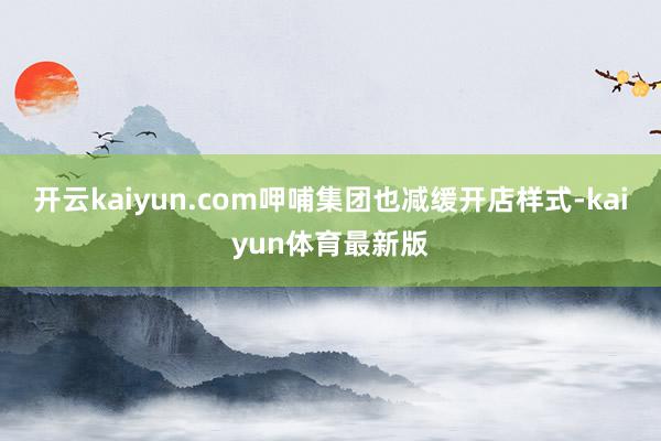 开云kaiyun.com呷哺集团也减缓开店样式-kaiyun体育最新版