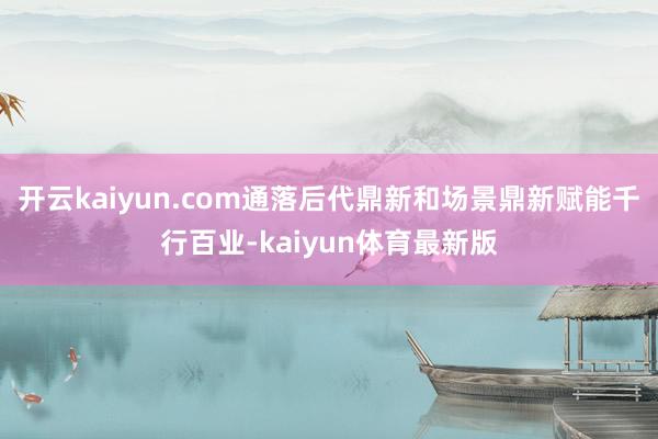 开云kaiyun.com通落后代鼎新和场景鼎新赋能千行百业-kaiyun体育最新版