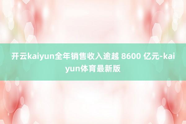 开云kaiyun全年销售收入逾越 8600 亿元-kaiyun体育最新版