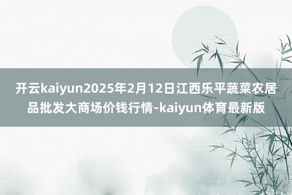 开云kaiyun2025年2月12日江西乐平蔬菜农居品批发大商场价钱行情-kaiyun体育最新版