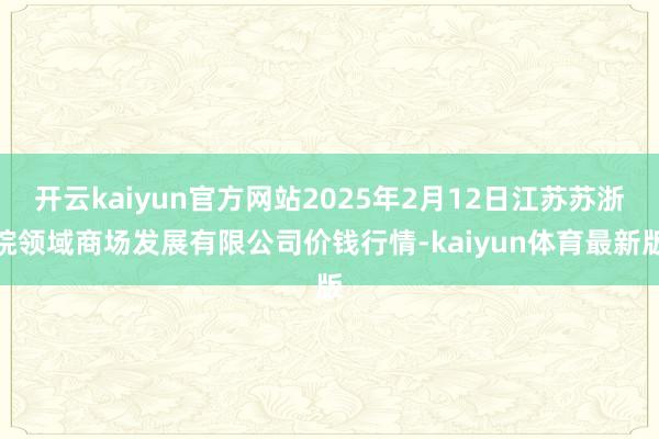 开云kaiyun官方网站2025年2月12日江苏苏浙皖领域商场发展有限公司价钱行情-kaiyun体育最新版