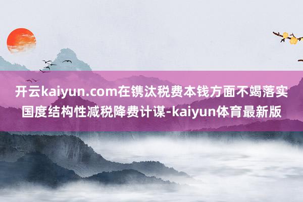 开云kaiyun.com在镌汰税费本钱方面不竭落实国度结构性减税降费计谋-kaiyun体育最新版