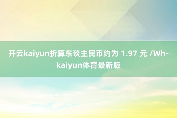 开云kaiyun折算东谈主民币约为 1.97 元 /Wh-kaiyun体育最新版