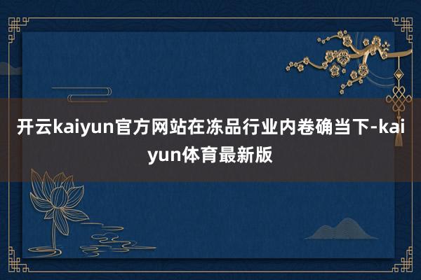 开云kaiyun官方网站在冻品行业内卷确当下-kaiyun体育最新版